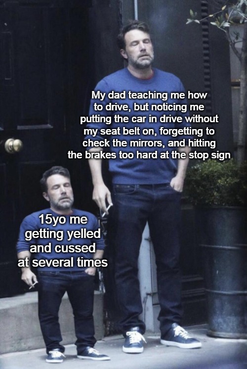 Stressful Road Training | My dad teaching me how to drive, but noticing me putting the car in drive without my seat belt on, forgetting to check the mirrors, and hitting the brakes too hard at the stop sign; 15yo me getting yelled and cussed at several times | image tagged in ben affleck and his mini self,meme,memes,driving,parents,dads | made w/ Imgflip meme maker