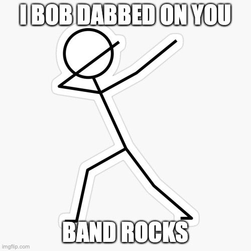  I BOB DABBED ON YOU; BAND ROCKS | made w/ Imgflip meme maker