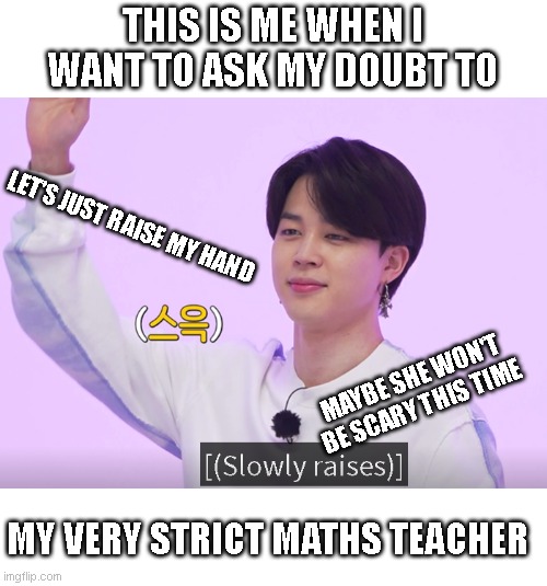 BTS meme | THIS IS ME WHEN I WANT TO ASK MY DOUBT TO; LET'S JUST RAISE MY HAND; MAYBE SHE WON'T BE SCARY THIS TIME; MY VERY STRICT MATHS TEACHER | image tagged in memes | made w/ Imgflip meme maker