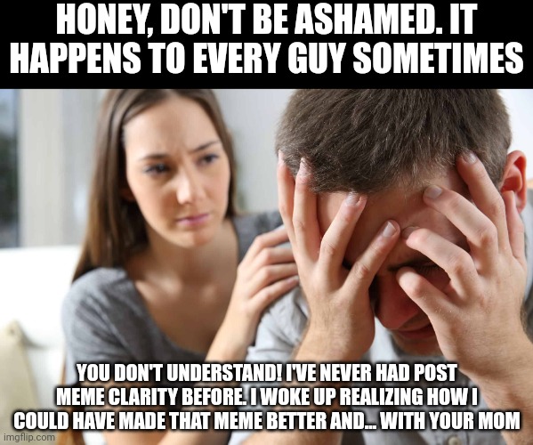 Do You Suffer From PMC? | HONEY, DON'T BE ASHAMED. IT HAPPENS TO EVERY GUY SOMETIMES; YOU DON'T UNDERSTAND! I'VE NEVER HAD POST MEME CLARITY BEFORE. I WOKE UP REALIZING HOW I COULD HAVE MADE THAT MEME BETTER AND... WITH YOUR MOM | image tagged in post meme clarity,pmc,mental illness,relationships,suicide,regret | made w/ Imgflip meme maker