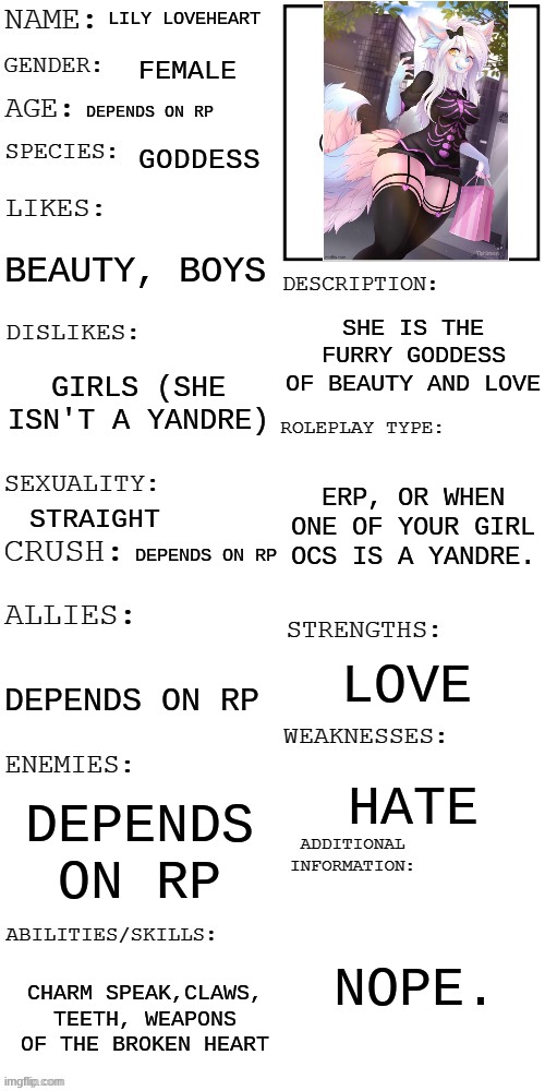 e | LILY LOVEHEART; FEMALE; DEPENDS ON RP; GODDESS; BEAUTY, BOYS; SHE IS THE FURRY GODDESS OF BEAUTY AND LOVE; GIRLS (SHE ISN'T A YANDRE); ERP, OR WHEN ONE OF YOUR GIRL OCS IS A YANDRE. STRAIGHT; DEPENDS ON RP; LOVE; DEPENDS ON RP; HATE; DEPENDS ON RP; NOPE. CHARM SPEAK,CLAWS, TEETH, WEAPONS OF THE BROKEN HEART | image tagged in updated roleplay oc showcase | made w/ Imgflip meme maker
