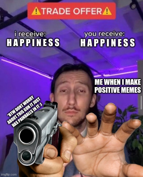 BE HAPPY :D isnt it good when everyone is happy? | H A P P I N E S S; H A P P I N E S S; ME WHEN I MAKE POSITIVE MEMES; *BTW DONT WORRY ABOUT THIS GUN IT JUST HAS PAINBALLS IN IT :) | image tagged in i receive you receive,happiness,happy,have a good day,have a nice day,reeeeeeeeeeeeeeeeeeeeee | made w/ Imgflip meme maker