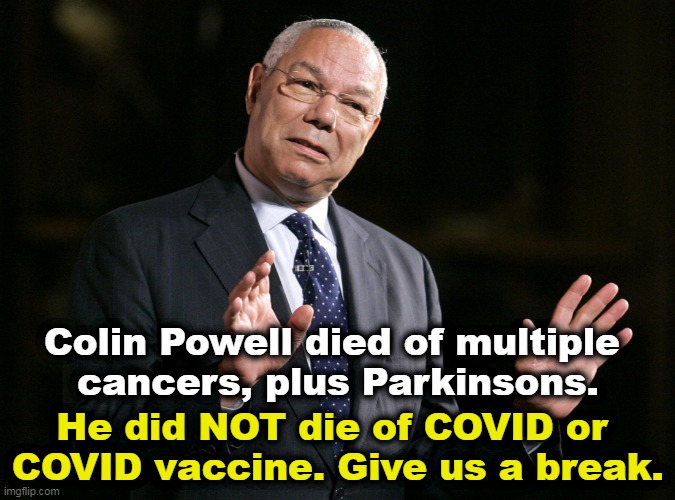 You have heard of cancer, haven't you? Parkinsons? | Colin Powell died of multiple 
cancers, plus Parkinsons. He did NOT die of COVID or 
COVID vaccine. Give us a break. | image tagged in colin powell1,death,cancer,not,covid-19 | made w/ Imgflip meme maker