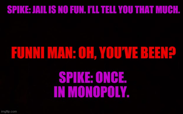Wide black blank meme template | SPIKE: JAIL IS NO FUN. I’LL TELL YOU THAT MUCH. FUNNI MAN: OH, YOU’VE BEEN? SPIKE: ONCE. IN MONOPOLY. | image tagged in wide black blank meme template | made w/ Imgflip meme maker