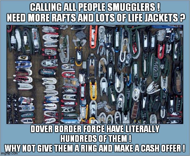 Easy Cross Channel Cash To Be Made ! | CALLING ALL PEOPLE SMUGGLERS !
 NEED MORE RAFTS AND LOTS OF LIFE JACKETS ? DOVER BORDER FORCE HAVE LITERALLY
 HUNDREDS OF THEM !
WHY NOT GIVE THEM A RING AND MAKE A CASH OFFER ! | image tagged in illegal immigrants,english channel,dark humour | made w/ Imgflip meme maker