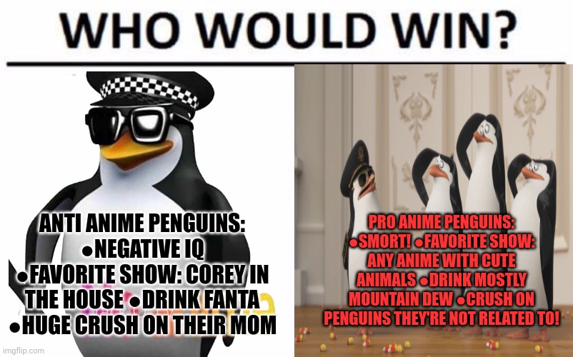 Pro anime vs anti anime | PRO ANIME PENGUINS: ●SMORT! ●FAVORITE SHOW: ANY ANIME WITH CUTE ANIMALS ●DRINK MOSTLY MOUNTAIN DEW ●CRUSH ON PENGUINS THEY'RE NOT RELATED TO! ANTI ANIME PENGUINS: ●NEGATIVE IQ ●FAVORITE SHOW: COREY IN THE HOUSE ●DRINK FANTA ●HUGE CRUSH ON THEIR MOM | image tagged in memes,who would win,penguins,some penguins love anime,the penguins of madagascar watch pokemon all night long | made w/ Imgflip meme maker