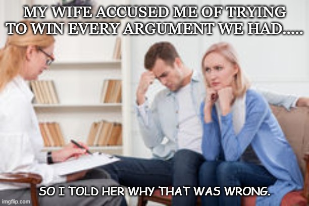 Daily Bad Dad Joke Oct 19 2021 | MY WIFE ACCUSED ME OF TRYING TO WIN EVERY ARGUMENT WE HAD..... SO I TOLD HER WHY THAT WAS WRONG. | image tagged in husband and wife therapist | made w/ Imgflip meme maker