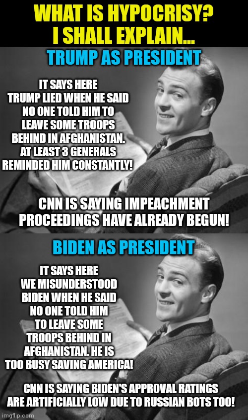 The media is biased? Impossible! | WHAT IS HYPOCRISY? I SHALL EXPLAIN... TRUMP AS PRESIDENT; IT SAYS HERE TRUMP LIED WHEN HE SAID NO ONE TOLD HIM TO LEAVE SOME TROOPS BEHIND IN AFGHANISTAN. AT LEAST 3 GENERALS REMINDED HIM CONSTANTLY! CNN IS SAYING IMPEACHMENT PROCEEDINGS HAVE ALREADY BEGUN! BIDEN AS PRESIDENT; IT SAYS HERE WE MISUNDERSTOOD BIDEN WHEN HE SAID NO ONE TOLD HIM TO LEAVE SOME TROOPS BEHIND IN AFGHANISTAN. HE IS TOO BUSY SAVING AMERICA! CNN IS SAYING BIDEN'S APPROVAL RATINGS ARE ARTIFICIALLY LOW DUE TO RUSSIAN BOTS TOO! | image tagged in 50's newspaper,liberal hypocrisy,biased media | made w/ Imgflip meme maker