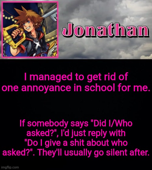 I ain't taking anybodies shit at my High School this year | I managed to get rid of one annoyance in school for me. If somebody says "Did I/Who asked?", I'd just reply with "Do I give a shit about who asked?". They'll usually go silent after. | image tagged in jonathan dream drop distance | made w/ Imgflip meme maker
