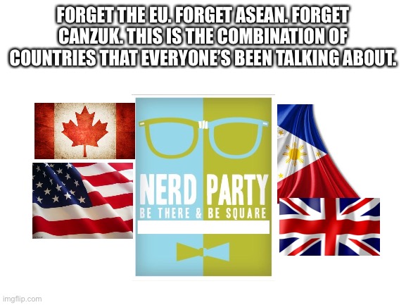 Blank White Template | FORGET THE EU. FORGET ASEAN. FORGET CANZUK. THIS IS THE COMBINATION OF COUNTRIES THAT EVERYONE’S BEEN TALKING ABOUT. | image tagged in blank white template | made w/ Imgflip meme maker