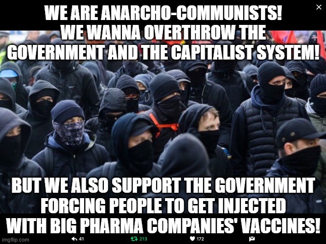 The antifa can't really call themselves "anarcho-communists" if they support government forcing us to take big pharma's products | WE ARE ANARCHO-COMMUNISTS! WE WANNA OVERTHROW THE GOVERNMENT AND THE CAPITALIST SYSTEM! BUT WE ALSO SUPPORT THE GOVERNMENT FORCING PEOPLE TO GET INJECTED WITH BIG PHARMA COMPANIES' VACCINES! | image tagged in antifa,vaccines,liberal hypocrisy,big pharma,regressive left,tyranny | made w/ Imgflip meme maker