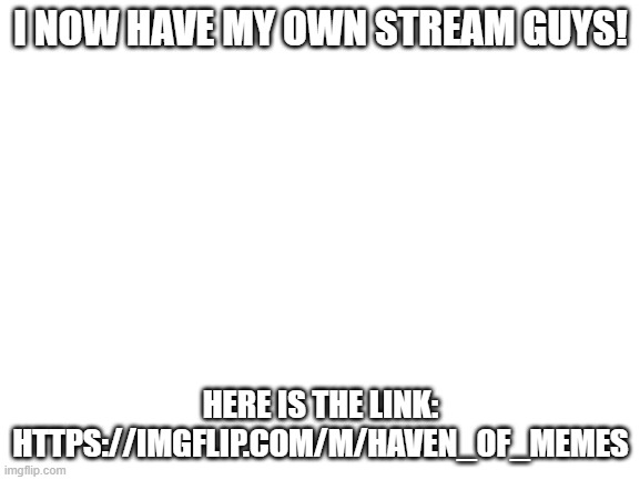 Blank White Template | I NOW HAVE MY OWN STREAM GUYS! HERE IS THE LINK:
HTTPS://IMGFLIP.COM/M/HAVEN_OF_MEMES | image tagged in meme stream,new stream | made w/ Imgflip meme maker
