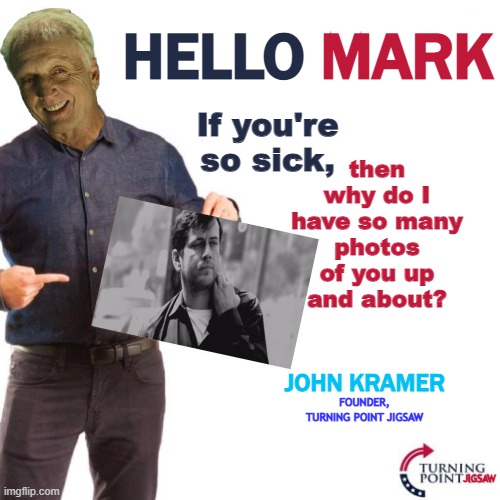 John Kramer Mark | MARK; HELLO; If you're so sick, then why do I have so many photos of you up and about? JOHN KRAMER; FOUNDER, TURNING POINT JIGSAW; JIGSAW | image tagged in dear liberals,jigsaw,saw,horror,horror movie,horror movies | made w/ Imgflip meme maker