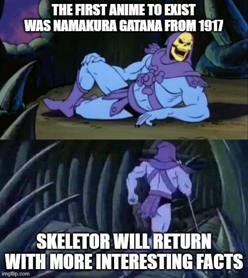 Skeletor disturbing facts |  THE FIRST ANIME TO EXIST WAS NAMAKURA GATANA FROM 1917; SKELETOR WILL RETURN WITH MORE INTERESTING FACTS | image tagged in skeletor disturbing facts | made w/ Imgflip meme maker