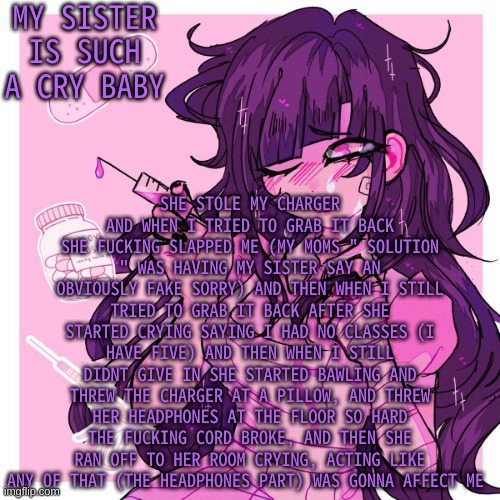 And she has her own charger she said wasnt long enough- like bruh sit closer to the outlet | MY SISTER IS SUCH A CRY BABY; SHE STOLE MY CHARGER AND WHEN I TRIED TO GRAB IT BACK SHE FUCKING SLAPPED ME (MY MOMS " SOLUTION " WAS HAVING MY SISTER SAY AN OBVIOUSLY FAKE SORRY) AND THEN WHEN I STILL TRIED TO GRAB IT BACK AFTER SHE STARTED CRYING SAYING I HAD NO CLASSES (I HAVE FIVE) AND THEN WHEN I STILL DIDNT GIVE IN SHE STARTED BAWLING AND THREW THE CHARGER AT A PILLOW, AND THREW HER HEADPHONES AT THE FLOOR SO HARD THE FUCKING CORD BROKE, AND THEN SHE RAN OFF TO HER ROOM CRYING, ACTING LIKE ANY OF THAT (THE HEADPHONES PART) WAS GONNA AFFECT ME | image tagged in my mikan obsession is growing | made w/ Imgflip meme maker