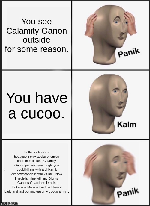 Panik Kalm Panik Meme | You see Calamity Ganon outside for some reason. You have a cucoo. It attacks but dies because it only attcks enemies once then it dies . Calamity Ganon pathetic you tought you could kill me with a chiken it despawn when it attacks me . Now Hyrule is mine with my Blights Ganons Guardians Lynels Bokablins Moblins Lizalfos Flower Lady and last but not least my cucco army  . | image tagged in memes,panik kalm panik | made w/ Imgflip meme maker