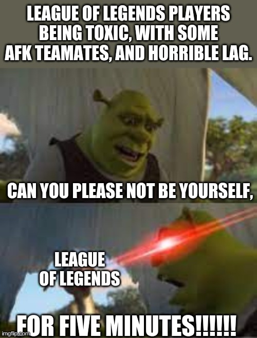 League Of Shrek | LEAGUE OF LEGENDS PLAYERS BEING TOXIC, WITH SOME AFK TEAMATES, AND HORRIBLE LAG. CAN YOU PLEASE NOT BE YOURSELF, LEAGUE OF LEGENDS; FOR FIVE MINUTES!!!!!! | image tagged in can you stop for 5 minutes | made w/ Imgflip meme maker
