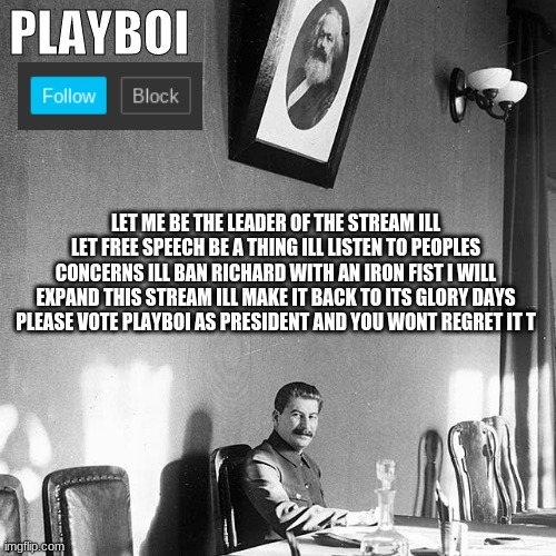 PLAYBOI; LET ME BE THE LEADER OF THE STREAM ILL LET FREE SPEECH BE A THING ILL LISTEN TO PEOPLES CONCERNS ILL BAN RICHARD WITH AN IRON FIST I WILL EXPAND THIS STREAM ILL MAKE IT BACK TO ITS GLORY DAYS PLEASE VOTE PLAYBOI AS PRESIDENT AND YOU WONT REGRET IT T | made w/ Imgflip meme maker
