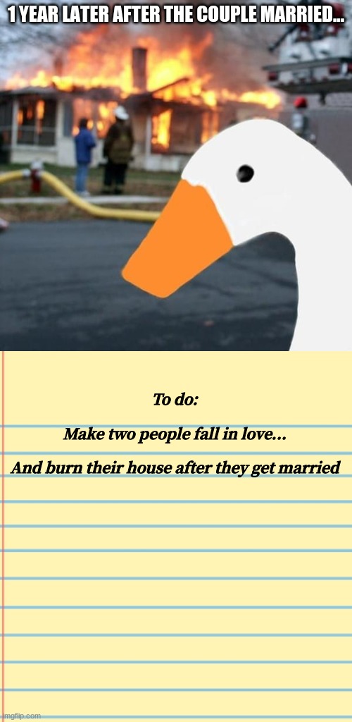 Oh Wait, Nevermind, The honk is A Bad Goose | 1 YEAR LATER AFTER THE COUPLE MARRIED... To do:

  


Make two people fall in love...

 
And burn their house after they get married | image tagged in honk,disaster girl,goose,well nevermind,untitled goose peace was never an option | made w/ Imgflip meme maker