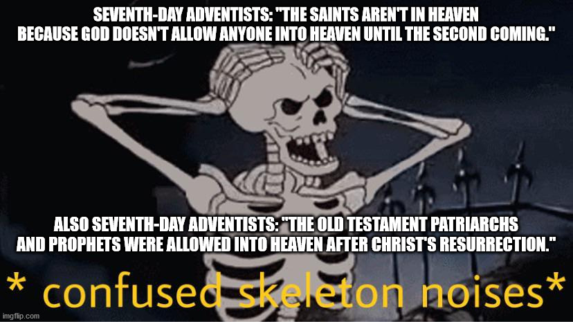 Heresy is confusing when you sit down and seriously think about it | SEVENTH-DAY ADVENTISTS: "THE SAINTS AREN'T IN HEAVEN BECAUSE GOD DOESN'T ALLOW ANYONE INTO HEAVEN UNTIL THE SECOND COMING."; ALSO SEVENTH-DAY ADVENTISTS: "THE OLD TESTAMENT PATRIARCHS AND PROPHETS WERE ALLOWED INTO HEAVEN AFTER CHRIST'S RESURRECTION." | image tagged in confused skeleton,catholic church | made w/ Imgflip meme maker