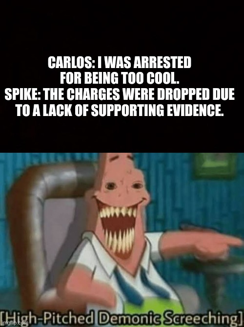 CARLOS: I WAS ARRESTED FOR BEING TOO COOL.
SPIKE: THE CHARGES WERE DROPPED DUE TO A LACK OF SUPPORTING EVIDENCE. | image tagged in wide black blank meme template,high-pitched demonic screeching | made w/ Imgflip meme maker