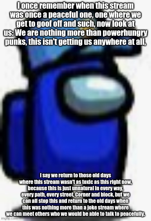 This is what I have to say. | I once remember when this stream was once a peaceful one, one where we get to goof off and such, now look at us: We are nothing more than powerhungry punks, this isn't getting us anywhere at all, I say we return to those old days where this stream wasn't as toxic as this right now, because this is just unnatural in every way, every path, every street, Corner and block, but we can all stop this and return to the old days when this was nothing more than a joke stream where we can meet others who we would be able to talk to peacefully. | image tagged in cam man | made w/ Imgflip meme maker