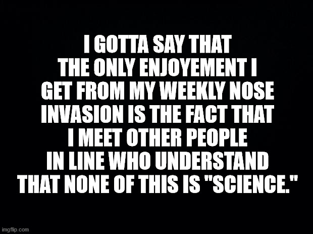 Black background | I GOTTA SAY THAT THE ONLY ENJOYEMENT I GET FROM MY WEEKLY NOSE INVASION IS THE FACT THAT I MEET OTHER PEOPLE IN LINE WHO UNDERSTAND THAT NONE OF THIS IS "SCIENCE." | image tagged in black background | made w/ Imgflip meme maker