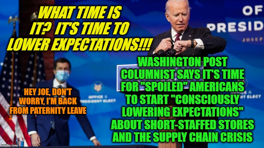 Don't Raise the Bridge, Lower the River | WHAT TIME IS IT?  IT'S TIME TO LOWER EXPECTATIONS!!! WASHINGTON POST COLUMNIST SAYS IT'S TIME FOR "SPOILED" AMERICANS TO START "CONSCIOUSLY LOWERING EXPECTATIONS" ABOUT SHORT-STAFFED STORES AND THE SUPPLY CHAIN CRISIS; HEY JOE, DON'T WORRY, I'M BACK FROM PATERNITY LEAVE | image tagged in joe biden,pete buttigieg | made w/ Imgflip meme maker
