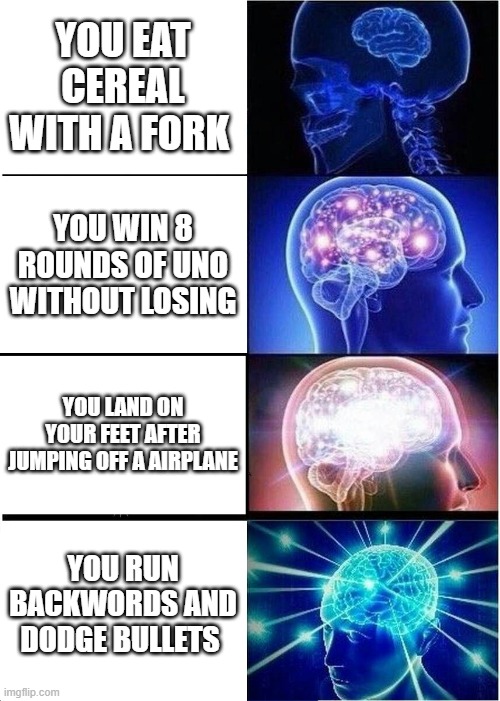 Expanding Brain | YOU EAT CEREAL WITH A FORK; YOU WIN 8 ROUNDS OF UNO WITHOUT LOSING; YOU LAND ON YOUR FEET AFTER JUMPING OFF A AIRPLANE; YOU RUN BACKWORDS AND DODGE BULLETS | image tagged in memes,expanding brain | made w/ Imgflip meme maker