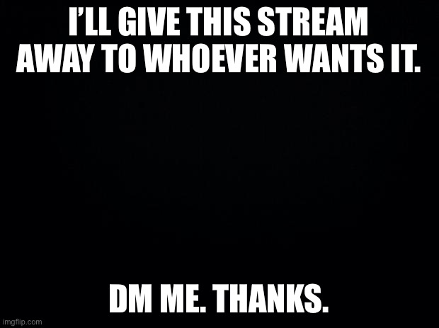 Black background | I’LL GIVE THIS STREAM AWAY TO WHOEVER WANTS IT. DM ME. THANKS. | image tagged in black background | made w/ Imgflip meme maker