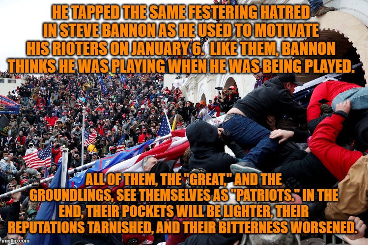 The end is closer than they think. | HE TAPPED THE SAME FESTERING HATRED IN STEVE BANNON AS HE USED TO MOTIVATE HIS RIOTERS ON JANUARY 6.  LIKE THEM, BANNON THINKS HE WAS PLAYING WHEN HE WAS BEING PLAYED. ALL OF THEM, THE "GREAT," AND THE GROUNDLINGS, SEE THEMSELVES AS "PATRIOTS." IN THE END, THEIR POCKETS WILL BE LIGHTER, THEIR REPUTATIONS TARNISHED, AND THEIR BITTERNESS WORSENED. | image tagged in politics | made w/ Imgflip meme maker