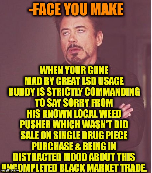 -Balls over rolls. | WHEN YOUR GONE MAD BY GREAT LSD USAGE BUDDY IS STRICTLY COMMANDING TO SAY SORRY FROM HIS KNOWN LOCAL WEED PUSHER WHICH WASN'T DID SALE ON SINGLE DRUG PIECE PURCHASE & BEING IN DISTRACTED MOOD ABOUT THIS UNCOMPLETED BLACK MARKET TRADE. -FACE YOU MAKE | image tagged in memes,face you make robert downey jr,lsd,mad money jim cramer,peter sellers,smoke weed everyday | made w/ Imgflip meme maker