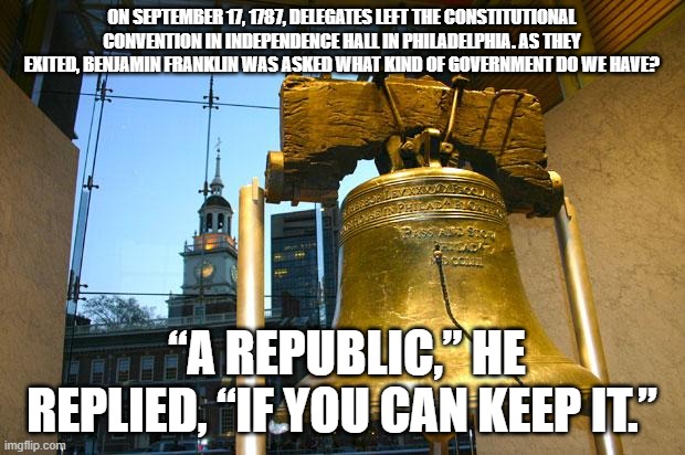 Ben Franklin | ON SEPTEMBER 17, 1787, DELEGATES LEFT THE CONSTITUTIONAL CONVENTION IN INDEPENDENCE HALL IN PHILADELPHIA. AS THEY EXITED, BENJAMIN FRANKLIN WAS ASKED WHAT KIND OF GOVERNMENT DO WE HAVE? “A REPUBLIC,” HE REPLIED, “IF YOU CAN KEEP IT.” | image tagged in liberty bell | made w/ Imgflip meme maker