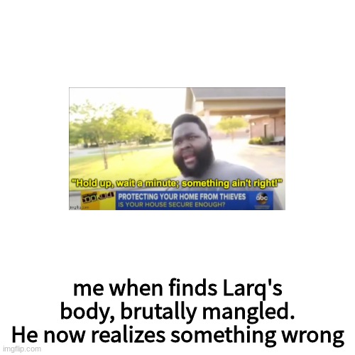 Blank Transparent Square Meme | me when finds Larq's body, brutally mangled.
He now realizes something wrong | image tagged in memes,blank transparent square | made w/ Imgflip meme maker