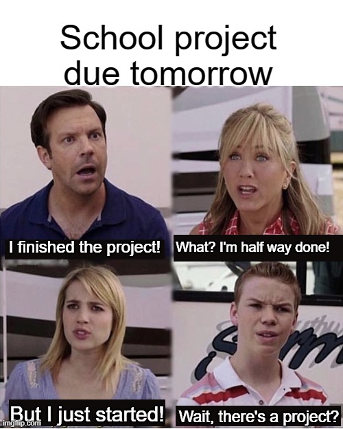 school projct |  School project due tomorrow; I finished the project! What? I'm half way done! But I just started! Wait, there's a project? | image tagged in you guys are getting paid template,school,project,tomorrow,oh wow are you actually reading these tags,tag | made w/ Imgflip meme maker