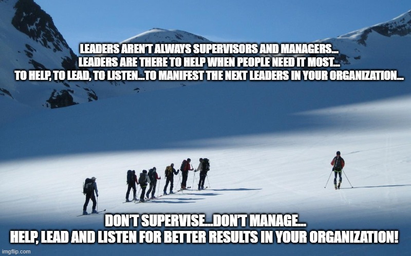 Leadership Manifestation | LEADERS AREN’T ALWAYS SUPERVISORS AND MANAGERS…
LEADERS ARE THERE TO HELP WHEN PEOPLE NEED IT MOST…
TO HELP, TO LEAD, TO LISTEN…TO MANIFEST THE NEXT LEADERS IN YOUR ORGANIZATION…; DON’T SUPERVISE…DON’T MANAGE…
HELP, LEAD AND LISTEN FOR BETTER RESULTS IN YOUR ORGANIZATION! | image tagged in leadership,lead,help,listen,growth | made w/ Imgflip meme maker