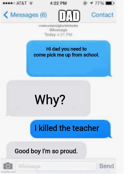 Blank text conversation | DAD; Hi dad you need to come pick me up from school. Why? I killed the teacher; Good boy I'm so proud. | image tagged in blank text conversation | made w/ Imgflip meme maker