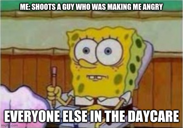 SpongeBob existential crisis | ME: SHOOTS A GUY WHO WAS MAKING ME ANGRY; EVERYONE ELSE IN THE DAYCARE | image tagged in spongebob existential crisis | made w/ Imgflip meme maker