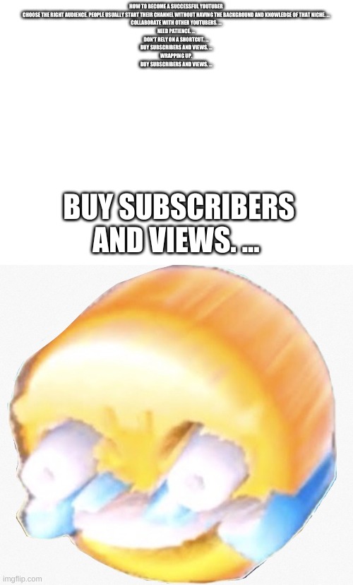 HOW TO BECOME A SUCCESSFUL YOUTUBER
CHOOSE THE RIGHT AUDIENCE. PEOPLE USUALLY START THEIR CHANNEL WITHOUT HAVING THE BACKGROUND AND KNOWLEDGE OF THAT NICHE. ...
COLLABORATE WITH OTHER YOUTUBERS. ...
NEED PATIENCE. ...
DON'T RELY ON A SHORTCUT. ...
BUY SUBSCRIBERS AND VIEWS. ...
WRAPPING UP.

BUY SUBSCRIBERS AND VIEWS. ... BUY SUBSCRIBERS AND VIEWS. ... | image tagged in blank white template,long laugh | made w/ Imgflip meme maker
