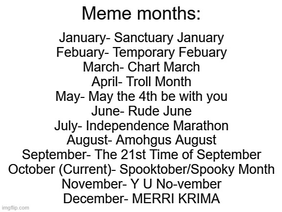 Blank White Template | Meme months:; January- Sanctuary January
Febuary- Temporary Febuary
March- Chart March
April- Troll Month
May- May the 4th be with you
June- Rude June
July- Independence Marathon
August- Amohgus August
September- The 21st Time of September
October (Current)- Spooktober/Spooky Month
November- Y U No-vember
December- MERRI KRIMA | image tagged in blank white template | made w/ Imgflip meme maker