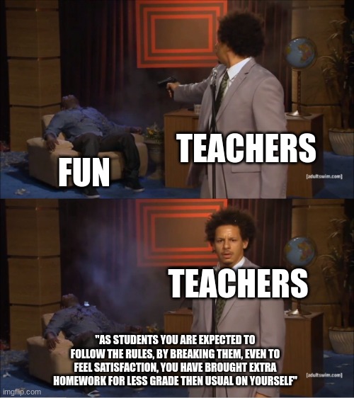 Real Shit | TEACHERS; FUN; TEACHERS; "AS STUDENTS YOU ARE EXPECTED TO FOLLOW THE RULES, BY BREAKING THEM, EVEN TO FEEL SATISFACTION, YOU HAVE BROUGHT EXTRA HOMEWORK FOR LESS GRADE THEN USUAL ON YOURSELF" | image tagged in memes,who killed hannibal | made w/ Imgflip meme maker