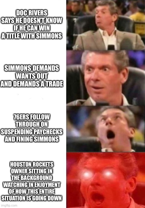 Mr. McMahon reaction | DOC RIVERS SAYS HE DOESN’T KNOW IF HE CAN WIN A TITLE WITH SIMMONS; SIMMONS DEMANDS WANTS OUT AND DEMANDS A TRADE; 76ERS FOLLOW THROUGH ON SUSPENDING PAYCHECKS AND FINING SIMMONS; HOUSTON ROCKETS OWNER SITTING IN THE BACKGROUND WATCHING IN ENJOYMENT OF HOW THIS ENTIRE SITUATION IS GOING DOWN | image tagged in mr mcmahon reaction | made w/ Imgflip meme maker