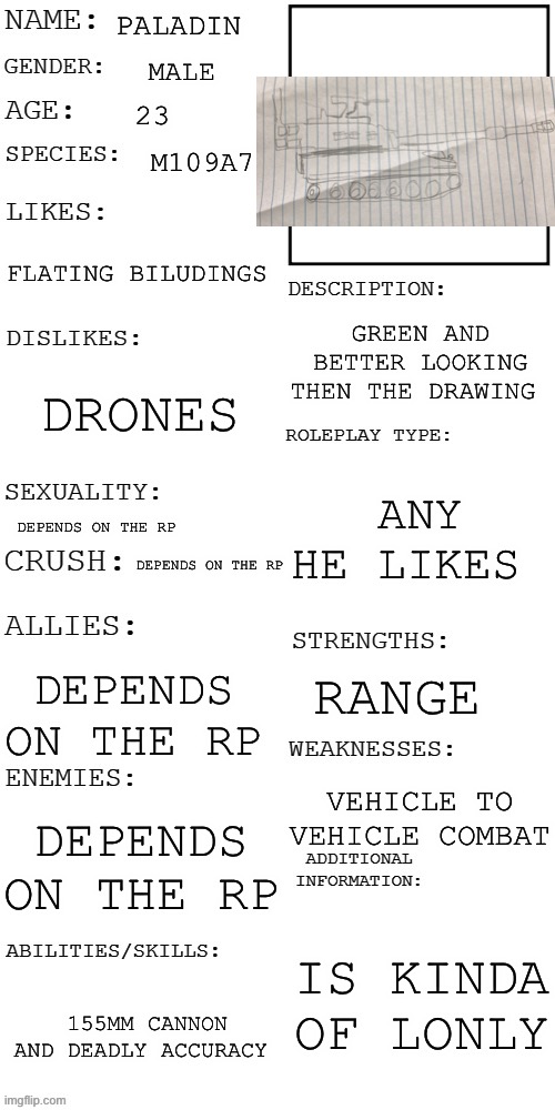 I am aware  that the pic  provided is crappy | PALADIN; MALE; 23; M109A7; FLATING BILUDINGS; GREEN AND BETTER LOOKING THEN THE DRAWING; DRONES; ANY HE LIKES; DEPENDS ON THE RP; DEPENDS ON THE RP; RANGE; DEPENDS ON THE RP; VEHICLE TO VEHICLE COMBAT; DEPENDS ON THE RP; IS KINDA OF LONELY; 155MM CANNON AND DEADLY ACCURACY | image tagged in updated roleplay oc showcase | made w/ Imgflip meme maker
