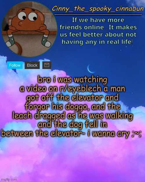 Cinny's Spooky Temp | bro i was watching a video on r/eyeblech a man got off the elevator and forgor his doggo, and the leach dragged as he was walking and the dog fell in between the elevator- i wanna cry ;~; | image tagged in cinny's spooky temp | made w/ Imgflip meme maker