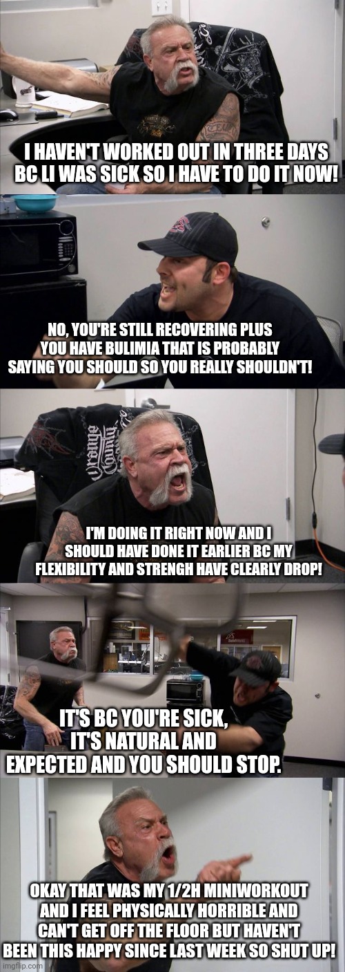 American Chopper Argument Meme | I HAVEN'T WORKED OUT IN THREE DAYS BC LI WAS SICK SO I HAVE TO DO IT NOW! NO, YOU'RE STILL RECOVERING PLUS YOU HAVE BULIMIA THAT IS PROBABLY SAYING YOU SHOULD SO YOU REALLY SHOULDN'T! I'M DOING IT RIGHT NOW AND I SHOULD HAVE DONE IT EARLIER BC MY FLEXIBILITY AND STRENGH HAVE CLEARLY DROP! IT'S BC YOU'RE SICK, IT'S NATURAL AND EXPECTED AND YOU SHOULD STOP. OKAY THAT WAS MY 1/2H MINIWORKOUT AND I FEEL PHYSICALLY HORRIBLE AND CAN'T GET OFF THE FLOOR BUT HAVEN'T BEEN THIS HAPPY SINCE LAST WEEK SO SHUT UP! | image tagged in memes,american chopper argument | made w/ Imgflip meme maker