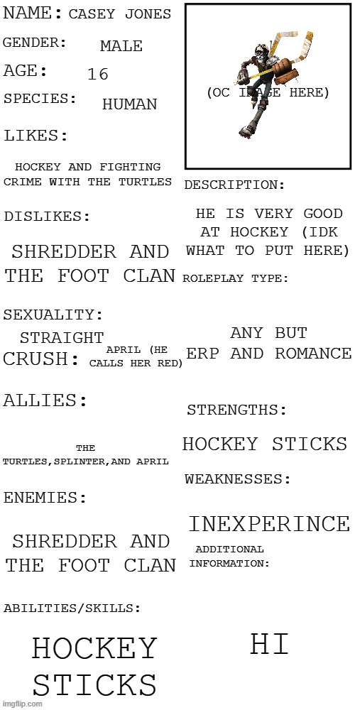(Updated) Roleplay OC showcase | CASEY JONES; MALE; 16; HUMAN; HOCKEY AND FIGHTING CRIME WITH THE TURTLES; HE IS VERY GOOD AT HOCKEY (IDK WHAT TO PUT HERE); SHREDDER AND THE FOOT CLAN; ANY BUT ERP AND ROMANCE; STRAIGHT; APRIL (HE CALLS HER RED); HOCKEY STICKS; THE TURTLES,SPLINTER,AND APRIL; INEXPERINCE; SHREDDER AND THE FOOT CLAN; HI; HOCKEY STICKS | image tagged in updated roleplay oc showcase | made w/ Imgflip meme maker