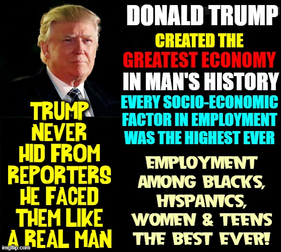 For 4 yrs under relentless attack of MSM, congress, libs, & RINOs | DONALD TRUMP; CREATED THE; GREATEST ECONOMY; IN MAN'S HISTORY; EVERY SOCIO-ECONOMIC
FACTOR IN EMPLOYMENT
WAS THE HIGHEST EVER; TRUMP
NEVER
HID FROM
REPORTERS
HE FACED
THEM LIKE
A REAL MAN; EMPLOYMENT
AMONG BLACKS,
HISPANICS,
WOMEN & TEENS
THE BEST EVER! | image tagged in vince vance,president trump,best president ever,memes,a real man,leader | made w/ Imgflip meme maker