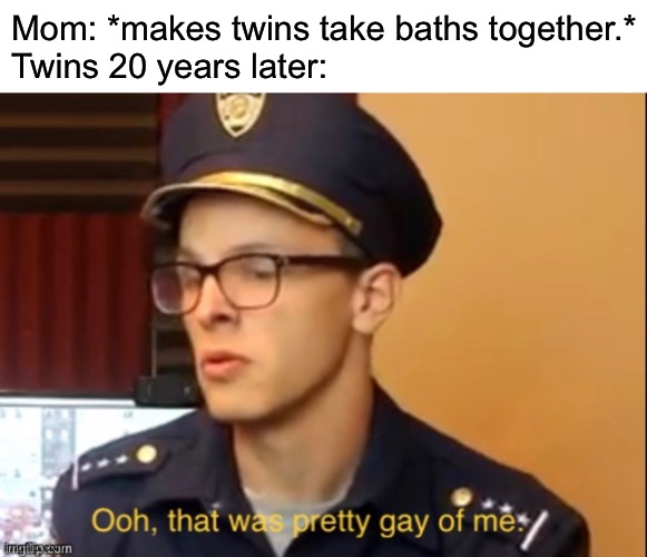 E | Mom: *makes twins take baths together.*
Twins 20 years later: | image tagged in funny | made w/ Imgflip meme maker