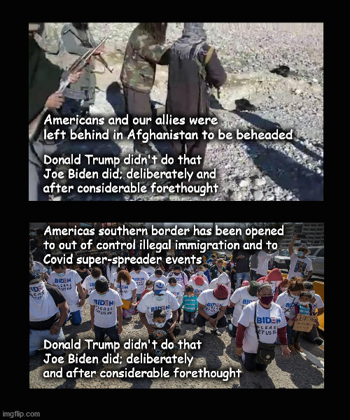 Joe Biden; bad for America | Americans and our allies were
left behind in Afghanistan to be beheaded; Donald Trump didn't do that
Joe Biden did; deliberately and 
after considerable forethought
 
 
Americas southern border has been opened 
to out of control illegal immigration and to
Covid super-spreader events
  
 
 
 
 
Donald Trump didn't do that 
Joe Biden did; deliberately
and after considerable forethought | image tagged in biden,donald trump | made w/ Imgflip meme maker