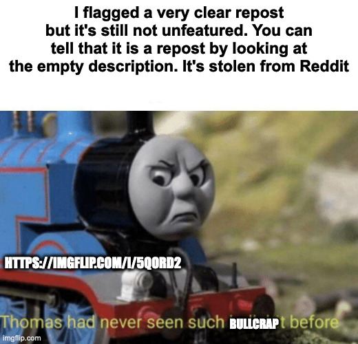 https://imgflip.com/i/5qord2 | I flagged a very clear repost but it's still not unfeatured. You can tell that it is a repost by looking at the empty description. It's stolen from Reddit; HTTPS://IMGFLIP.COM/I/5QORD2; BULLCRAP | image tagged in thomas had never seen such bullshit before | made w/ Imgflip meme maker